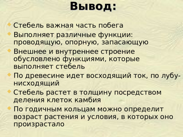 Вывод: Стебель важная часть побега Выполняет различные функции: проводящую, опорную, запасающую Внешнее и внутреннее строение обусловлено функциями, которые выполняет стебель По древесине идет восходящий ток, по лубу-нисходящий Стебель растет в толщину посредством деления клеток камбия По годичным кольцам можно определит возраст растения и условия, в которых оно произрастало  