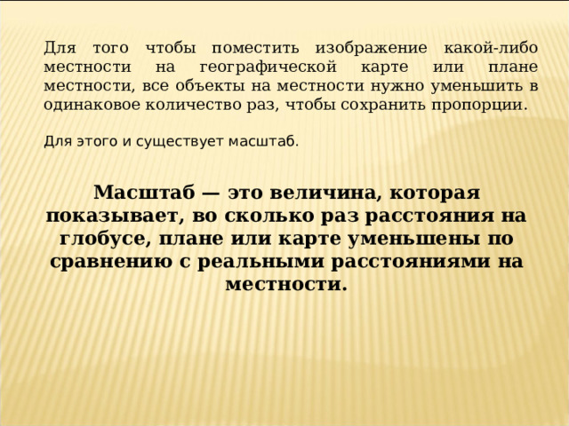 Для того чтобы поместить изображение какой-либо местности на географической карте или плане местности, все объекты на местности нужно уменьшить в одинаковое количество раз, чтобы сохранить пропорции.  Масштаб — это величина, которая показывает, во сколько раз расстояния на глобусе, плане или карте уменьшены по сравнению с реальными расстояниями на местности. 