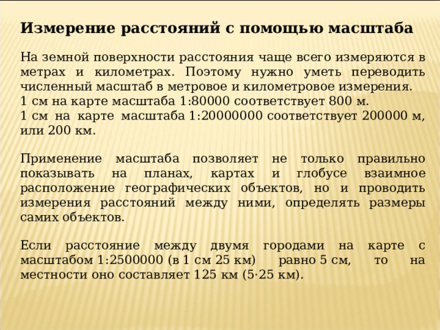 Измерение расстояний с помощью масштаба На земной поверхности расстояния чаще всего измеряются в метрах и километрах. Поэтому нужно уметь переводить численный масштаб в метровое и километровое измерения. 1 см на карте масштаба 1:80000 соответствует 800 м. 1 см на карте масштаба 1:20000000 соответствует 200000 м, или 200 км. Применение масштаба позволяет не только правильно показывать на планах, картах и глобусе взаимное расположение географических объектов, но и проводить измерения расстояний между ними, определять размеры самих объектов. Если расстояние между двумя городами на карте с масштабом 1:2500000 (в 1 см 25 км) равно 5 см, то на местности оно составляет 125 км (5⋅25 км). 