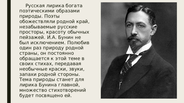  Русская лирика богата поэтическими образами природы. Поэты обожествляли родной край, незабываемые русские просторы, красоту обычных пейзажей. И.А. Бунин не был исключением. Полюбив один раз природу родной страны, он постоянно обращается к этой теме в своих стихах, передавая необычные краски, звуки, запахи родной стороны. Тема природы станет для лирика Бунина главной, множество стихотворений будет посвящено ей. 
