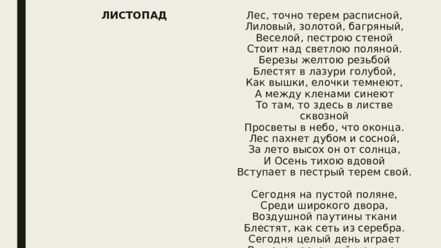 ЛИСТОПАД Лес, точно терем расписной,  Лиловый, золотой, багряный,  Веселой, пестрою стеной  Стоит над светлою поляной.  Березы желтою резьбой  Блестят в лазури голубой,  Как вышки, елочки темнеют,  А между кленами синеют  То там, то здесь в листве сквозной  Просветы в небо, что оконца.  Лес пахнет дубом и сосной,  За лето высох он от солнца,  И Осень тихою вдовой  Вступает в пестрый терем свой.   Сегодня на пустой поляне,  Среди широкого двора,  Воздушной паутины ткани  Блестят, как сеть из серебра.  Сегодня целый день играет  В дворе последний мотылек  И, точно белый лепесток,  На паутине замирает,  Пригретый солнечным теплом;  Сегодня так светло кругом,  Такое мертвое молчанье  В лесу и в синей вышине,  Что можно в этой тишине  Расслышать листика шуршанье.  Лес, точно терем расписной,  Лиловый, золотой, багряный,  Стоит над солнечной поляной,  Завороженный тишиной;  Заквохчет дрозд, перелетая  Среди подседа, где густая  Листва янтарный отблеск льет;  Играя, в небе промелькнет  Скворцов рассыпанная стая —  И снова все кругом замрет.   