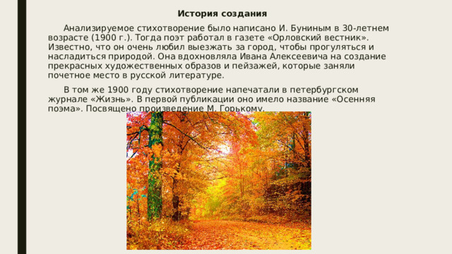 История создания  Анализируемое стихотворение было написано И. Буниным в 30-летнем возрасте (1900 г.). Тогда поэт работал в газете «Орловский вестник». Известно, что он очень любил выезжать за город, чтобы прогуляться и насладиться природой. Она вдохновляла Ивана Алексеевича на создание прекрасных художественных образов и пейзажей, которые заняли почетное место в русской литературе.  В том же 1900 году стихотворение напечатали в петербургском журнале «Жизнь». В первой публикации оно имело название «Осенняя поэма». Посвящено произведение М. Горькому. 