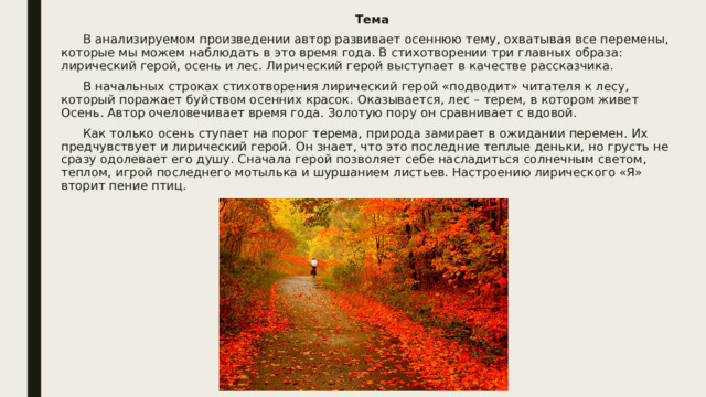 Тема  В анализируемом произведении автор развивает осеннюю тему, охватывая все перемены, которые мы можем наблюдать в это время года. В стихотворении три главных образа: лирический герой, осень и лес. Лирический герой выступает в качестве рассказчика.  В начальных строках стихотворения лирический герой «подводит» читателя к лесу, который поражает буйством осенних красок. Оказывается, лес – терем, в котором живет Осень. Автор очеловечивает время года. Золотую пору он сравнивает с вдовой.  Как только осень ступает на порог терема, природа замирает в ожидании перемен. Их предчувствует и лирический герой. Он знает, что это последние теплые деньки, но грусть не сразу одолевает его душу. Сначала герой позволяет себе насладиться солнечным светом, теплом, игрой последнего мотылька и шуршанием листьев. Настроению лирического «Я» вторит пение птиц. 