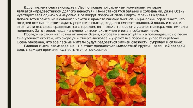  Вдруг пелена счастья спадает. Лес поглощается странным молчанием, которое является «предвестником долгого ненастья». Ночи становятся белыми и холодными, даже Осень чувствует себя одиноко и неуютно. Все вокруг пророчит свою смерть. Мрачная картина дополняется описанием совиного хохота и аромата гнилых листьев. Лирический герой знает, что поздней осенью не стоит ждать утреннего солнца, ведь его сменяет холодный дождь и мгла. В этой части лес снова сравнивается с теремом, вот только теперь он лишился призора, «потемнел и полинял». Зато теперь чаща наполняется воем охотничьего рога и собачьим лаем.  Последние стихи написаны от имени Осени, которая не может уйти, не попрощавшись с лесом. Она утешает его тем, что скоро дни станут ласковее и укроют все порошей, украсят серебром. Осень уверенна, что все лесные жители будут радоваться зимней свежести, сугробам и сиянию.  Главная мысль произведения – не стоит предаваться мимолетной грусти, навеянной погодой, ведь в каждом времени года есть что-то прекрасное. 