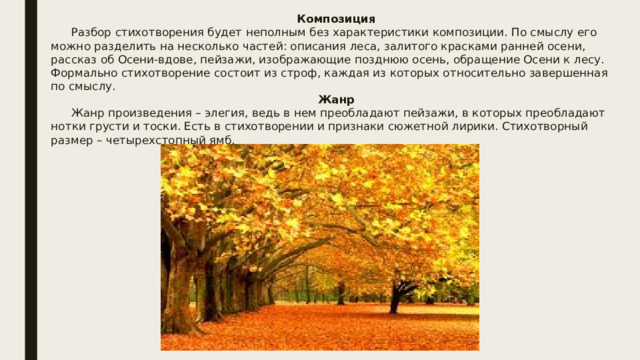 Композиция  Разбор стихотворения будет неполным без характеристики композиции. По смыслу его можно разделить на несколько частей: описания леса, залитого красками ранней осени, рассказ об Осени-вдове, пейзажи, изображающие позднюю осень, обращение Осени к лесу. Формально стихотворение состоит из строф, каждая из которых относительно завершенная по смыслу. Жанр  Жанр произведения – элегия, ведь в нем преобладают пейзажи, в которых преобладают нотки грусти и тоски. Есть в стихотворении и признаки сюжетной лирики. Стихотворный размер – четырехстопный ямб. 