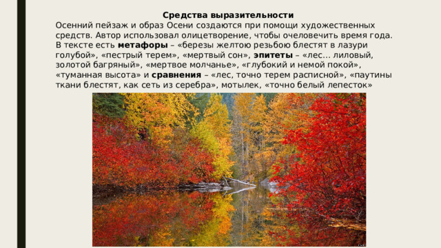 Средства выразительности Осенний пейзаж и образ Осени создаются при помощи художественных средств. Автор использовал олицетворение, чтобы очеловечить время года. В тексте есть  метафоры  – «березы желтою резьбою блестят в лазури голубой», «пестрый терем», «мертвый сон»,  эпитеты  – «лес… лиловый, золотой багряный», «мертвое молчанье», «глубокий и немой покой», «туманная высота» и  сравнения  – «лес, точно терем расписной», «паутины ткани блестят, как сеть из серебра», мотылек, «точно белый лепесток» 