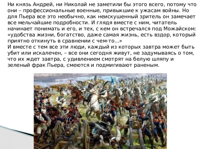   Ни князь Андрей, ни Николай не заметили бы этого всего, потому что они – профессиональные военные, привыкшие к ужасам войны. Но для Пьера все это необычно, как неискушенный зритель он замечает все мельчайшие подробности. И глядя вместе с ним, читатель начинает понимать и его, и тех, с кем он встречался под Можайском: «удобства жизни, богатство, даже самая жизнь, есть вздор, который приятно откинуть в сравнении с чем-то...»  И вместе с тем все эти люди, каждый из которых завтра может быть убит или искалечен, – все они сегодня живут, не задумываясь о том, что их ждет завтра, с удивлением смотрят на белую шляпу и зеленый фрак Пьера, смеются и подмигивают раненым.   