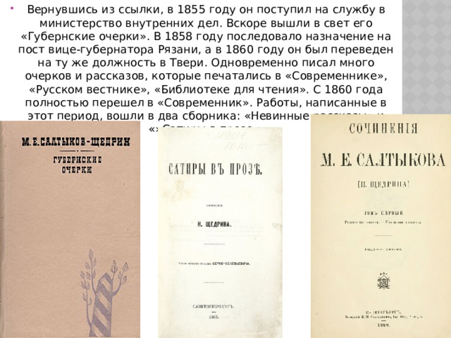 Вернувшись из ссылки, в 1855 году он поступил на службу в министерство внутренних дел. Вскоре вышли в свет его «Губернские очерки». В 1858 году последовало назначение на пост вице-губернатора Рязани, а в 1860 году он был переведен на ту же должность в Твери. Одновременно писал много очерков и рассказов, которые печатались в «Современнике», «Русском вестнике», «Библиотеке для чтения». С 1860 года полностью перешел в «Современник». Работы, написанные в этот период, вошли в два сборника: «Невинные рассказы» и «»Сатиры в прозе». 
