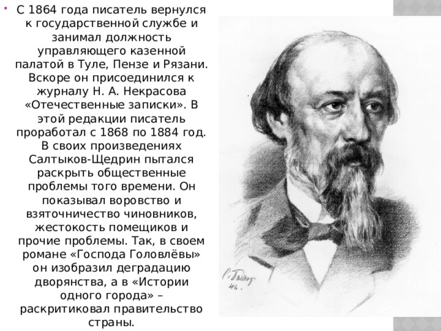 С 1864 года писатель вернулся к государственной службе и занимал должность управляющего казенной палатой в Туле, Пензе и Рязани. Вскоре он присоединился к журналу Н. А. Некрасова «Отечественные записки». В этой редакции писатель проработал с 1868 по 1884 год. В своих произведениях Салтыков-Щедрин пытался раскрыть общественные проблемы того времени. Он показывал воровство и взяточничество чиновников, жестокость помещиков и прочие проблемы. Так, в своем романе «Господа Головлёвы» он изобразил деградацию дворянства, а в «Истории одного города» – раскритиковал правительство страны. 