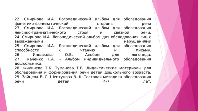 22. Смирнова И.А. Логопедический альбом для обследования фонетико-фонематической стороны речи  23. Смирнова И.А. Логопедический альбом для обследования лексико-грамматического строя и связной речи.  24. Смирнова И.А. Логопедический альбом для обследования лиц с выраженными нарушениями  25. Смирнова И.А. Логопедический альбом для обследования способности к чтению и письму.  26. Иншакова О.Б. Альбом для логопеда.  27. Ткаченко Т.А. - Альбом индивидуального обследования дошкольника.  28. Филичева Т.Б. Туманова Т.В. Дидактические материалы для обследования и формирования речи детей дошкольного возраста.  29. Зайцева Е. С. Шептунова В. К. Тестовая методика обследования речи детей 4-7 лет.    