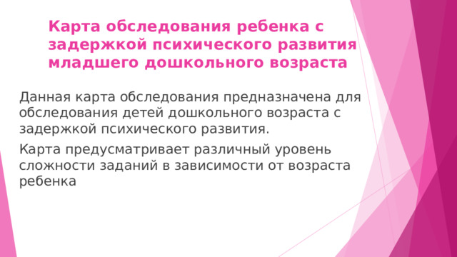 Карта обследования ребенка с задержкой психического развития  младшего дошкольного возраста Данная карта обследования предназначена для обследования детей дошкольного возраста с задержкой психического развития. Карта предусматривает различный уровень сложности заданий в зависимости от возраста ребенка 