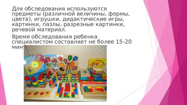 Для обследования используются предметы (различной величины, формы, цвета), игрушки, дидактические игры, картинки, пазлы, разрезные картинки, речевой материал. Время обследования ребенка специалистом составляет не более 15-20 минут ежедневно. 