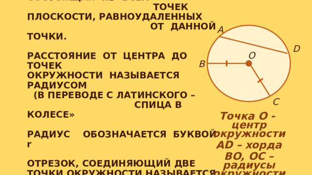 ОКРУЖНОСТЬЮ НАЗЫВАЕТСЯ ГЕОМЕТРИ- ЧЕСКАЯ ФИГУРА, СОСТОЯЩАЯ ИЗ ВСЕХ ТОЧЕК ПЛОСКОСТИ, РАВНОУДАЛЕННЫХ ОТ ДАННОЙ ТОЧКИ.   РАССТОЯНИЕ ОТ ЦЕНТРА ДО ТОЧЕК ОКРУЖНОСТИ НАЗЫВАЕТСЯ РАДИУСОМ (В ПЕРЕВОДЕ С ЛАТИНСКОГО – СПИЦА В КОЛЕСЕ»   РАДИУС ОБОЗНАЧАЕТСЯ БУКВОЙ r   ОТРЕЗОК, СОЕДИНЯЮЩИЙ ДВЕ ТОЧКИ ОКРУЖНОСТИ НАЗЫВАЕТСЯ ХОРДОЙ.    А D О В С Точка О - центр окружности AD – хорда BO, OC – радиусы окружности 