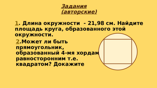 Задания (авторские) 1 . Длина окружности - 21,98 см. Найдите площадь круга, образованного этой окружности. 2 .Может ли быть прямоугольник, образованный 4-мя хордами, равносторонним т.е. квадратом? Докажите 