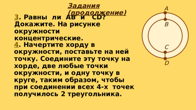 А Задания (продолжение) 3 . Равны ли АВ и СD? Докажите. На рисунке окружности концентрические. В С 4 . Начертите хорду в окружности, поставьте на ней точку. Соедините эту точку на хорде, две любые точки окружности, и одну точку в круге, таким образом, чтобы при соединении всех 4-х точек получилось 2 треугольника. D 