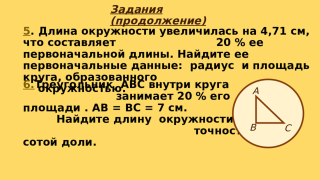 Задания (продолжение) 5 . Длина окружности увеличилась на 4,71 см, что составляет 20 % ее первоначальной длины. Найдите ее первоначальные данные: радиус и площадь круга, образованного окружностью. 6. Треугольник АВС внутри круга занимает 20 % его площади . АВ = ВС = 7 см. Найдите длину окружности. Решать с точностью до сотой доли. А В С 