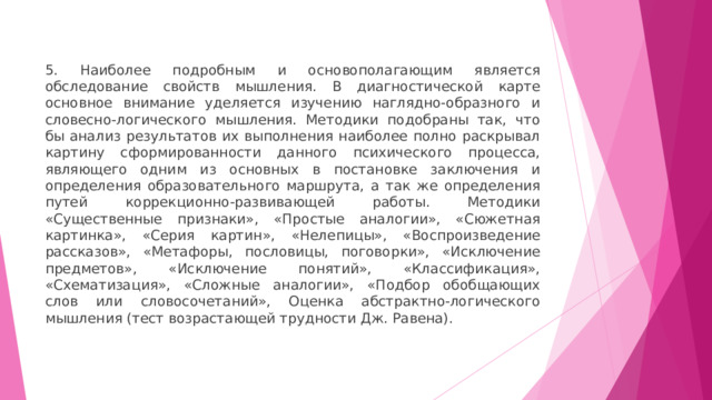 5. Наиболее подробным и основополагающим является обследование свойств мышления. В диагностической карте основное внимание уделяется изучению наглядно-образного и словесно-логического мышления. Методики подобраны так, что бы анализ результатов их выполнения наиболее полно раскрывал картину сформированности данного психического процесса, являющего одним из основных в постановке заключения и определения образовательного маршрута, а так же определения путей коррекционно-развивающей работы. Методики «Существенные признаки», «Простые аналогии», «Сюжетная картинка», «Серия картин», «Нелепицы», «Воспроизведение рассказов», «Метафоры, пословицы, поговорки», «Исключение предметов», «Исключение понятий», «Классификация», «Схематизация», «Сложные аналогии», «Подбор обобщающих слов или словосочетаний», Оценка абстрактно-логического мышления (тест возрастающей трудности Дж. Равена). 