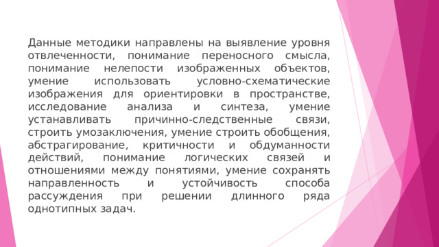 Данные методики направлены на выявление уровня отвлеченности, понимание переносного смысла, понимание нелепости изображенных объектов, умение использовать условно-схематические изображения для ориентировки в пространстве, исследование анализа и синтеза, умение устанавливать причинно-следственные связи, строить умозаключения, умение строить обобщения, абстрагирование, критичности и обдуманности действий, понимание логических связей и отношениями между понятиями, умение сохранять направленность и устойчивость способа рассуждения при решении длинного ряда однотипных задач. 