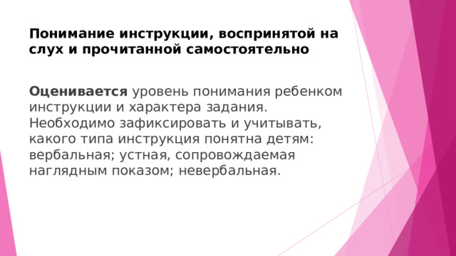 Понимание инструкции, воспринятой на слух и прочитанной самостоятельно   Оценивается уровень понимания ребенком инструкции и характера задания. Необходимо зафиксировать и учитывать, какого типа инструкция понятна детям: вербальная; устная, сопровождаемая наглядным показом; невербальная.  