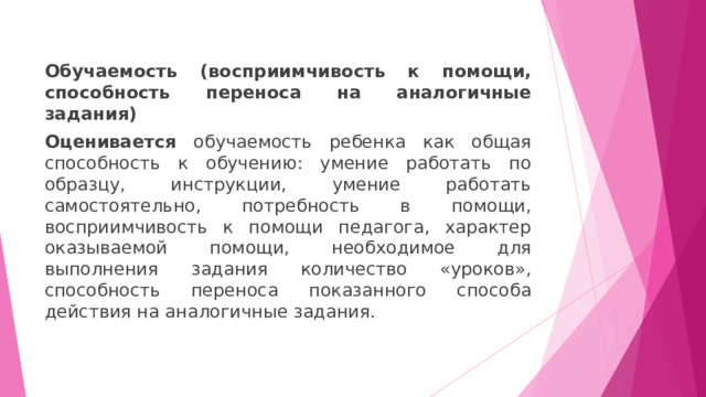 Обучаемость (восприимчивость к помощи, способность переноса на аналогичные задания) Оценивается обучаемость ребенка как общая способность к обучению: умение работать по образцу, инструкции, умение работать самостоятельно, потребность в помощи, восприимчивость к помощи педагога, характер оказываемой помощи, необходимое для выполнения задания количество «уроков», способность переноса показанного способа действия на аналогичные задания. 