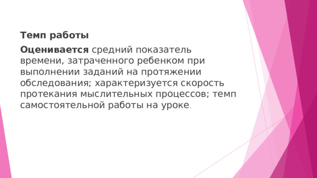 Темп работы Оценивается средний показатель времени, затраченного ребенком при выполнении заданий на протяжении обследования; характеризуется скорость протекания мыслительных процессов; темп самостоятельной работы на уроке . 