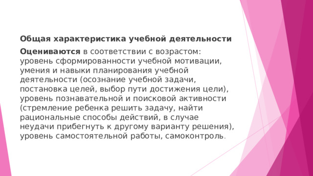 Общая характеристика учебной деятельности Оцениваются в соответствии с возрастом:  уровень сформированности учебной мотивации, умения и навыки планирования учебной деятельности (осознание учебной задачи, постановка целей, выбор пути достижения цели), уровень познавательной и поисковой активности (стремление ребенка решить задачу, найти рациональные способы действий, в случае неудачи прибегнуть к другому варианту решения), уровень самостоятельной работы, самоконтроль . 
