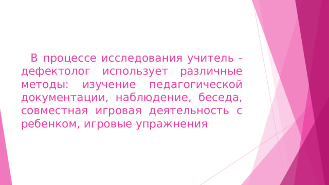    В процессе исследования учитель - дефектолог использует различные методы: изучение педагогической документации, наблюдение, беседа, совместная игровая деятельность с ребенком, игровые упражнения 