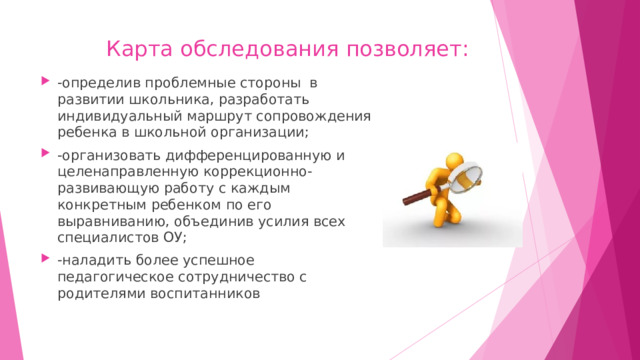 Карта обследования позволяет:   -определив проблемные стороны в развитии школьника, разработать индивидуальный маршрут сопровождения ребенка в школьной организации; -организовать дифференцированную и целенаправленную коррекционно- развивающую работу с каждым конкретным ребенком по его выравниванию, объединив усилия всех специалистов ОУ; -наладить более успешное педагогическое сотрудничество с родителями воспитанников 