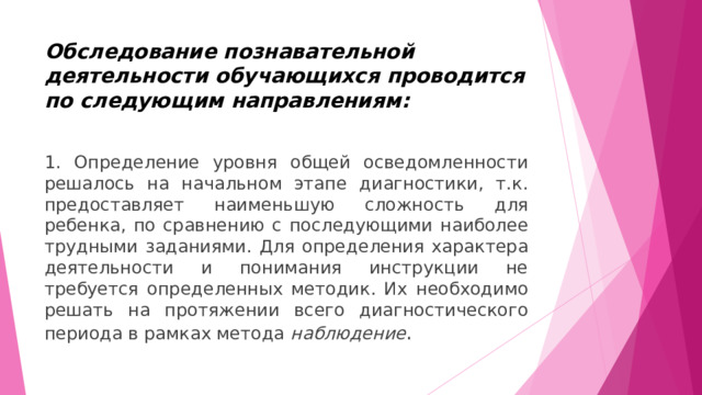 Обследование познавательной деятельности обучающихся проводится по следующим направлениям:   1. Определение уровня общей осведомленности решалось на начальном этапе диагностики, т.к. предоставляет наименьшую сложность для ребенка, по сравнению с последующими наиболее трудными заданиями. Для определения характера деятельности и понимания инструкции не требуется определенных методик. Их необходимо решать на протяжении всего диагностического периода в рамках метода  наблюдение . 