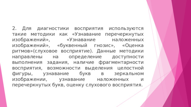 2. Для диагностики восприятия используются такие методики как «Узнавание перечеркнутых изображений», «Узнавание наложенных изображений», «буквенный гнозис», «Оценка ритмов»(слуховое восприятие). Данные методики направлены на определение доступности выполнения задания, наличие фрагментарности восприятия, возможности выделения целостной фигуры, узнавание букв в зеркальном изображении, узнавание наложенных и перечеркнутых букв, оценку слухового восприятия. 
