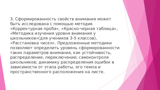 3. Сформированность свойств внимания может быть исследована с помощью методик «Корректурная проба», «Красно-черная таблица», «Методика изучения уровня внимания у школьников»(для учеников 3-5 классов), «Расстановка чисел». Предложенные методики позволяют определить уровень сформированности таких параметров внимания, как устойчивость, распределение, переключение; самоконтроля школьников; динамику распределения ошибок в зависимости от этапа работы, его темпа и пространственного расположения на листе. 