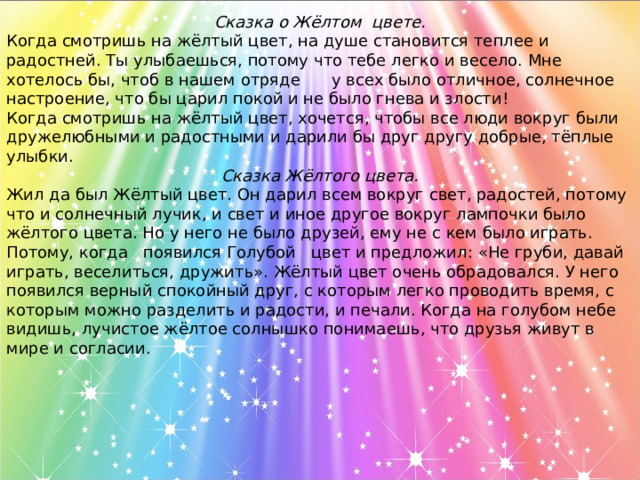 Сказка о Жёлтом цвете. Когда смотришь на жёлтый цвет, на душе становится теплее и радостней. Ты улыбаешься, потому что тебе легко и весело. Мне хотелось бы, чтоб в нашем отряде  у всех было отличное, солнечное настроение, что бы царил покой и не было гнева и злости! Когда смотришь на жёлтый цвет, хочется, чтобы все люди вокруг были дружелюбными и радостными и дарили бы друг другу добрые, тёплые улыбки. Сказка Жёлтого цвета. Жил да был Жёлтый цвет. Он дарил всем вокруг свет, радостей, потому что и солнечный лучик, и свет и иное другое вокруг лампочки было жёлтого цвета. Но у него не было друзей, ему не с кем было играть. Потому, когда появился Голубой цвет и предложил: «Не груби, давай играть, веселиться, дружить». Жёлтый цвет очень обрадовался. У него появился верный спокойный друг, с которым легко проводить время, с которым можно разделить и радости, и печали. Когда на голубом небе видишь, лучистое жёлтое солнышко понимаешь, что друзья живут в мире и согласии.  