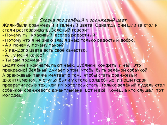 Сказка про зелёный и оранжевый цвет.  Жили-были оранжевый и зелёный цвета. Однажды они шли за стол и стали разговаривать. Зелёный говорит: - Почему ты, красивый, всегда радостный. - Потому что я не знаю зла, я знаю только радость и добро. - А я почему, почему такой? - У каждого цвета есть своё качество. - А... у меня какое? - Ты сам подумай! Сидят они в комнате, пьют чаёк. Бублики, конфеты и чай. Это прекрасно! Зелёный думает о том, чтобы быть зелёной собачкой. А оранжевый также мечтает о том, чтобы стать оранжевым джентльменом. А стулья были у стола волшебные, и наши герои превратились в тех, кем им хотелось стать. Только зелёный пудель стал собачкой оранжевого джентльмена. Вот и всё. Конец, а кто слушал, тот молодец.  