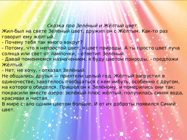 Сказка про Зелёный и Жёлтый цвет.   Жил-был на свете Зелёный цвет, дружил он с Жёлтым. Как-то раз говорит ему жёлтый. - Почему тебя так много вокруг? - Потому, что я непростой цвет, я цвет природы. А ты просто цвет луча солнца или свет от лампочки, - ответил Зелёный. - Давай поменяемся назначением, я буду цветом природы, - предложи Жёлтый. - Нет, не хочу, - отказал Зелёный. Не общались друзья — приятели целый год. Жёлтый загрустил в одиночестве, захотелось пообщаться с кем нибуть, особенно с другом, на которого обиделся. Пришёл он к Зелёному, и померились они так: покрасили вместе озеро: зелёный плюс жёлтый, получилась синяя вода, красивая и чистая. В мире стало одним цветом больше. И от их доброты появился Синий цвет.  