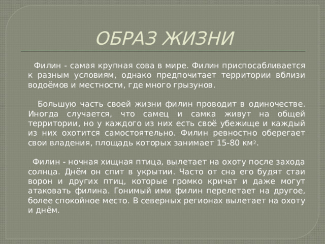 ОБРАЗ ЖИЗНИ  Филин - самая крупная сова в мире. Филин приспосабливается к разным условиям, однако предпочитает территории вблизи водоёмов и местности, где много грызунов.  Большую часть своей жизни филин проводит в одиночестве. Иногда случается, что самец и самка живут на общей территории, но у каждого из них есть своё убежище и каждый из них охотится самостоятельно. Филин ревностно оберегает свои владения, площадь которых занимает 15-80 км 2 .  Филин - ночная хищная птица, вылетает на охоту после захода солнца. Днём он спит в укрытии. Часто от сна его будят стаи ворон и других птиц, которые громко кричат и даже могут атаковать филина. Гонимый ими филин перелетает на другое, более спокойное место. В северных регионах вылетает на охоту и днём. 