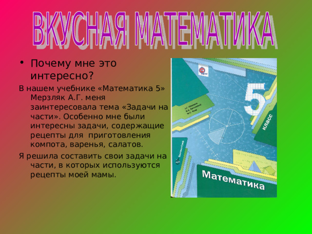 Почему мне это интересно? В нашем учебнике «Математика 5» Мерзляк А.Г. меня заинтересовала тема «Задачи на части». Особенно мне были интересны задачи, содержащие рецепты для приготовления компота, варенья, салатов. Я решила составить свои задачи на части, в которых используются рецепты моей мамы. 