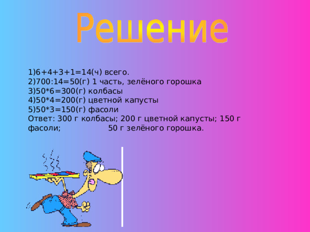 1)6+4+3+1=14(ч) всего. 2)700:14=50(г) 1 часть, зелёного горошка 3)50*6=300(г) колбасы 4)50*4=200(г) цветной капусты 5)50*3=150(г) фасоли Ответ: 300 г колбасы; 200 г цветной капусты; 150 г фасоли; 50 г зелёного горошка. 