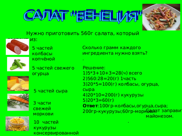  Нужно приготовить 560г салата, который состоит из: Сколько грамм каждого ингредиента нужно взять? . 5 частей колбасы копчёной Решение: 1)5*3+10+3=28(ч) всего 2)560:28=20(г) 1часть 3)20*5=100(г) колбасы, огурца, сыра 4)20*10=200(г) кукурузы 5)20*3=60(г) Ответ :100гр-колбасы,огурца,сыра; 200гр-кукурузы;60гр-моркови. 5 частей свежего огурца 5 частей сыра 3 части свежей моркови Салат заправить майонезом. . 10 частей кукурузы консервированной 