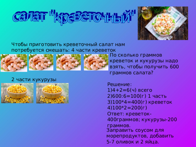 Чтобы приготовить креветочный салат нам потребуется смешать: 4 части креветок 2 части кукурузы По сколько граммов креветок и кукурузы надо взять, чтобы получить 600 граммов салата? Решение: 1)4+2=6(ч) всего 2)600:6=100(г) 1 часть 3)100*4=400(г) креветок 4)100*2=200(г) Ответ: креветок-400граммов; кукурузы-200 граммов. Заправить соусом для морепродуктов, добавить 5-7 оливок и 2 яйца. 