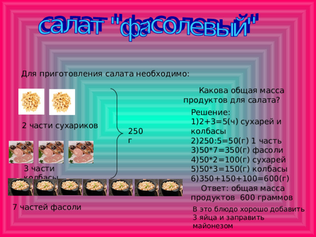 Для приготовления салата необходимо:  Какова общая масса продуктов для салата? Решение: 1)2+3=5(ч) сухарей и колбасы 2)250:5=50(г) 1 часть 3)50*7=350(г) фасоли 4)50*2=100(г) сухарей 5)50*3=150(г) колбасы 6)350+150+100=600(г)  Ответ: общая масса продуктов 600 граммов 2 части сухариков 250 г 3 части колбасы 7 частей фасоли В это блюдо хорошо добавить 3 яйца и заправить майонезом 