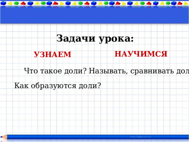 Задачи урока: НАУЧИМСЯ УЗНАЕМ  Называть, сравнивать доли. Что такое доли? Как образуются доли? 