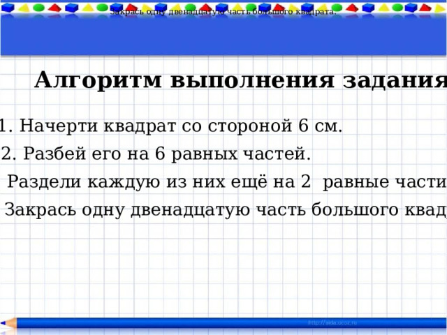 Закрась одну двенадцатую часть большого квадрата. Алгоритм выполнения задания 1. Начерти квадрат со стороной 6 см. 2. Разбей его на 6 равных частей. 3. Раздели каждую из них ещё на 2 равные части. 4. Закрась одну двенадцатую часть большого квадрата. 