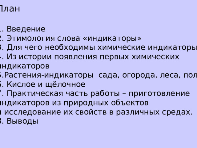 План 1. Введение 2. Этимология слова «индикаторы» 3. Для чего необходимы химические индикаторы 4. Из истории появления первых химических индикаторов 5.Растения-индикаторы сада, огорода, леса, поля 6. Кислое и щёлочное 7. Практическая часть работы – приготовление индикаторов из природных объектов и исследование их свойств в различных средах. 8. Выводы 