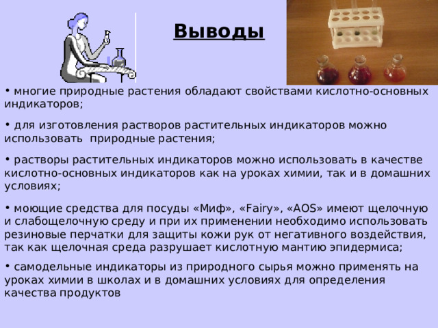 Выводы  многие природные растения обладают свойствами кислотно-основных индикаторов;  для изготовления растворов растительных индикаторов можно использовать природные растения;  растворы растительных индикаторов можно использовать в качестве кислотно-основных индикаторов как на уроках химии, так и в домашних условиях;  моющие средства для посуды «Миф», « Fairy », « AOS » имеют щелочную и слабощелочную среду и при их применении необходимо использовать резиновые перчатки для защиты кожи рук от негативного воздействия, так как щелочная среда разрушает кислотную мантию эпидермиса;  самодельные индикаторы из природного сырья можно применять на уроках химии в школах и в домашних условиях для определения качества продуктов 