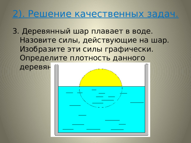 2). Решение качественных задач. 3. Деревянный шар плавает в воде. Назовите силы, действующие на шар. Изобразите эти силы графически. Определите плотность данного деревянного шара. 