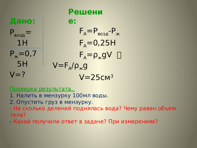 Дано: Решение:  F А =Р возд -Р ж  F А =0,25Н  F А =ρ ж gV  V=F A /ρ ж g  V=25cм 3  Р возд = 1Н Р ж =0,75Н V=?   Проверка результата.   1. Налить в мензурку 100мл воды.  2.  Опустить груз в мензурку.  - На сколько делений поднялась вода? Чему равен объем тела?  - Какой получили ответ в задаче? При измерениях?     