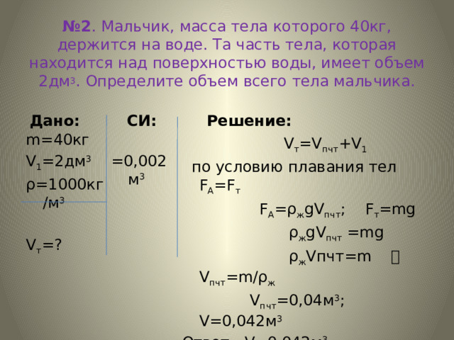 № 2 . Мальчик, масса тела которого 40кг, держится на воде. Та часть тела, которая находится над поверхностью воды, имеет объем 2дм 3 . Определите объем всего тела мальчика.  СИ: Дано: Решение: =0,002м 3 m=40кг V 1 =2дм 3 ρ=1000кг/м 3 V т =?  V т =V пчт +V 1   по условию плавания тел F A =F т  F А =ρ ж gV пчт ; F т =mg  ρ ж gV пчт =mg  ρ ж Vпчт=m  V пчт =m/ρ ж  V пчт =0,04м 3 ; V=0,042м 3 Ответ: V=0,042м 3 