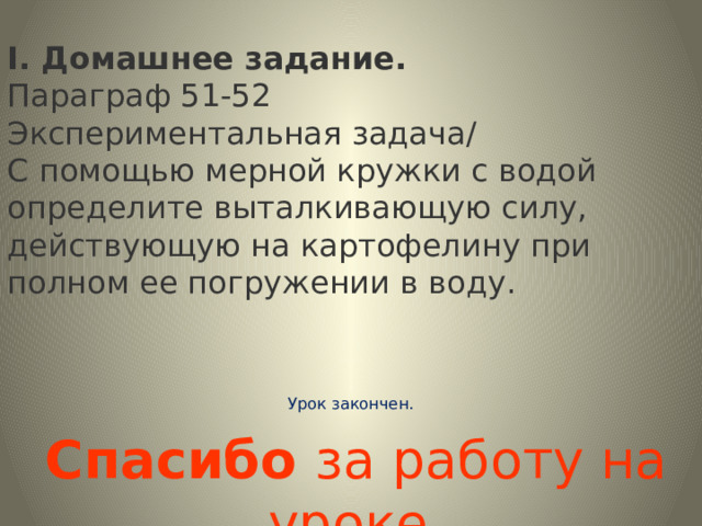 I. Домашнее задание. Параграф 51-52 Экспериментальная задача/ С помощью мерной кружки с водой определите выталкивающую силу, действующую на картофелину при полном ее погружении в воду.   Урок закончен.    Спасибо за работу на уроке. 