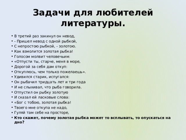 Задачи для любителей литературы. В третий раз закинул он невод, - Пришел невод с одной рыбкой, С непростою рыбкой, - золотою. Как взмолится золотая рыбка! Голосом молвит человечьим: «Отпусти ты, старче, меня в море, Дорогой за себя дам откуп: Откуплюсь, чем только пожелаешь». Удивился старик, испугался: Он рыбачил тридцать лет и три года И не слыхивал, что рыба говорила. Отпустил он рыбку золотую И сказал ей ласковые слова: «Бог с тобою, золотая рыбка! Твоего мне откупа не надо, Гуляй там себе на просторе, Кто скажет, почему золотая рыбка может то всплывать, то опускаться на дно? 
