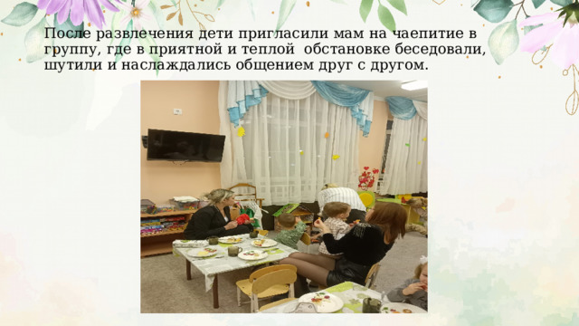 После развлечения дети пригласили мам на чаепитие в группу, где в приятной и теплой обстановке беседовали, шутили и наслаждались общением друг с другом. 